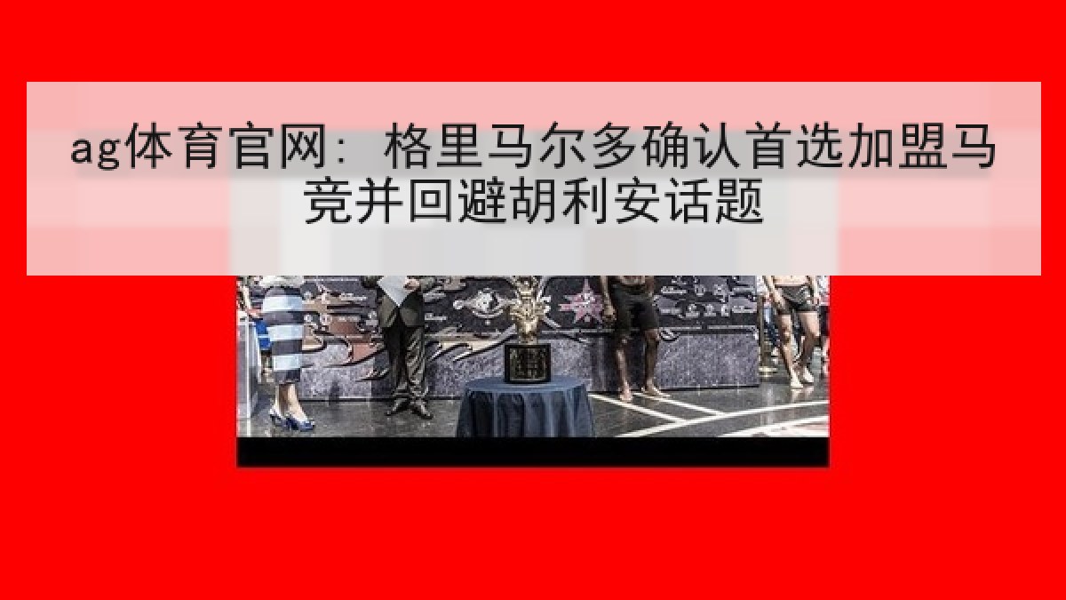 ag体育官网: 格里马尔多确认首选加盟马竞并回避胡利安话题