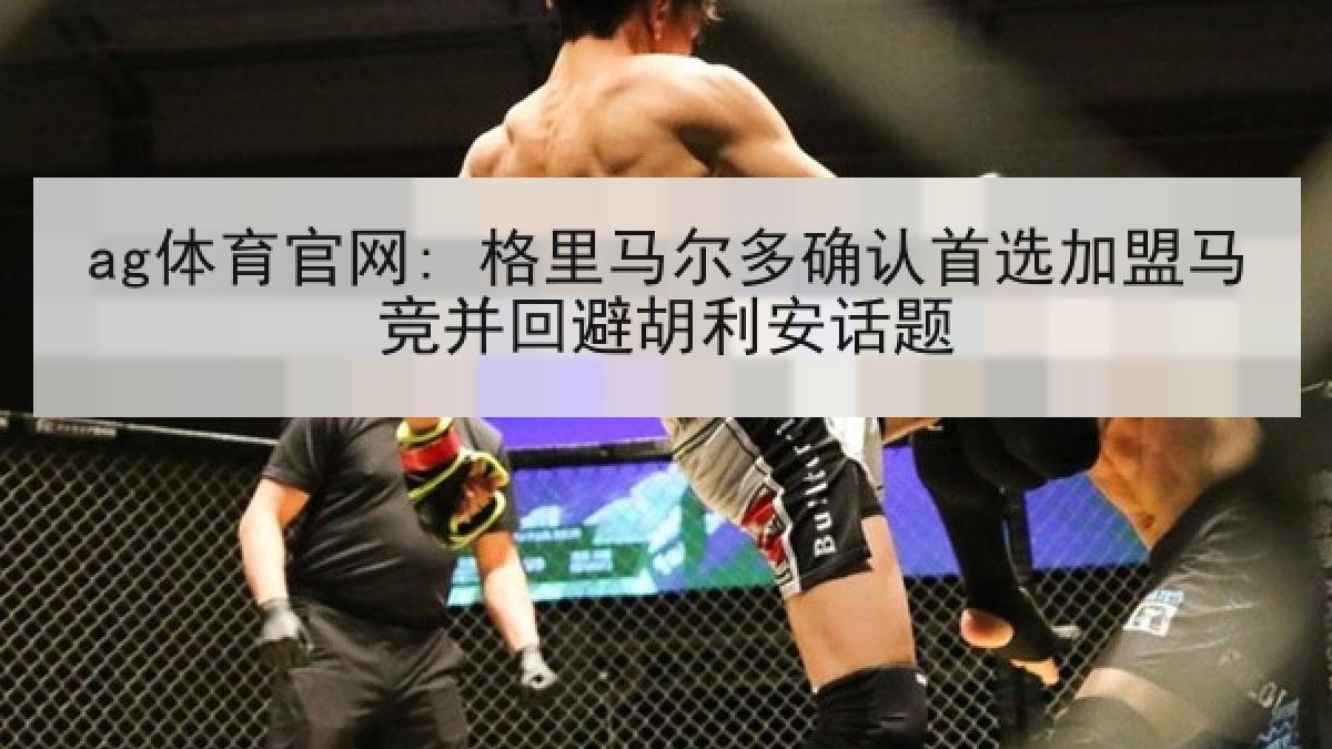 ag体育官网: 格里马尔多确认首选加盟马竞并回避胡利安话题