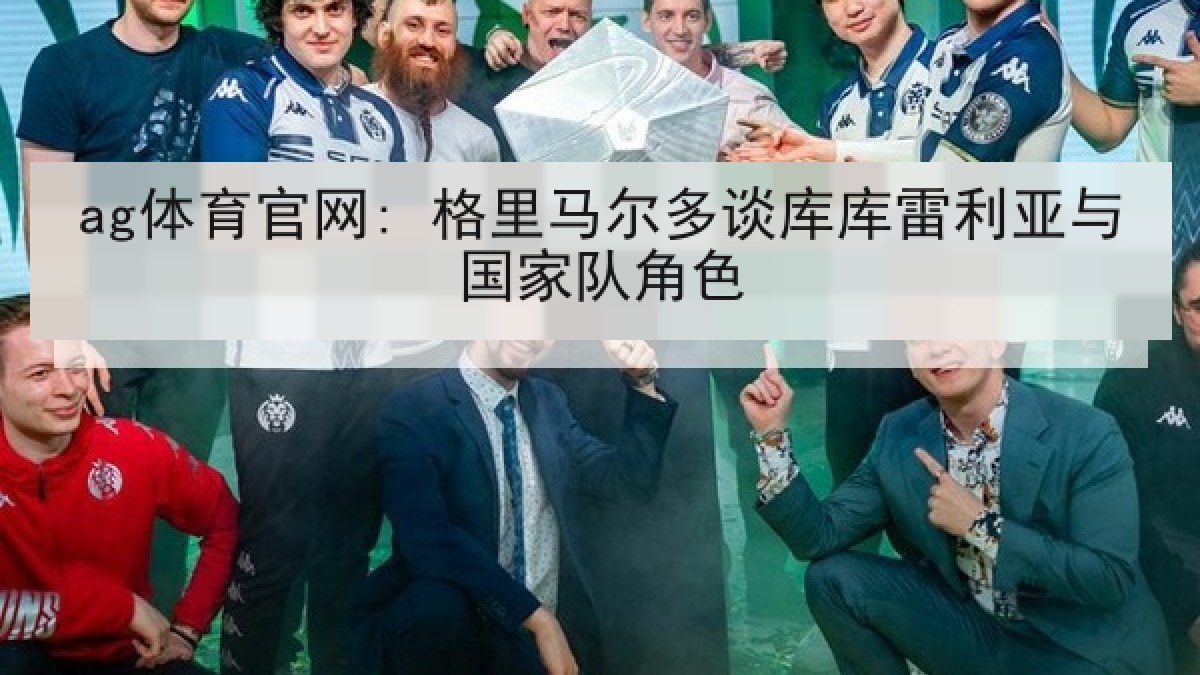 ag体育官网: 格里马尔多谈库库雷利亚与国家队角色 ag体育官网: 格里马尔多谈库库雷利亚与国家队角色