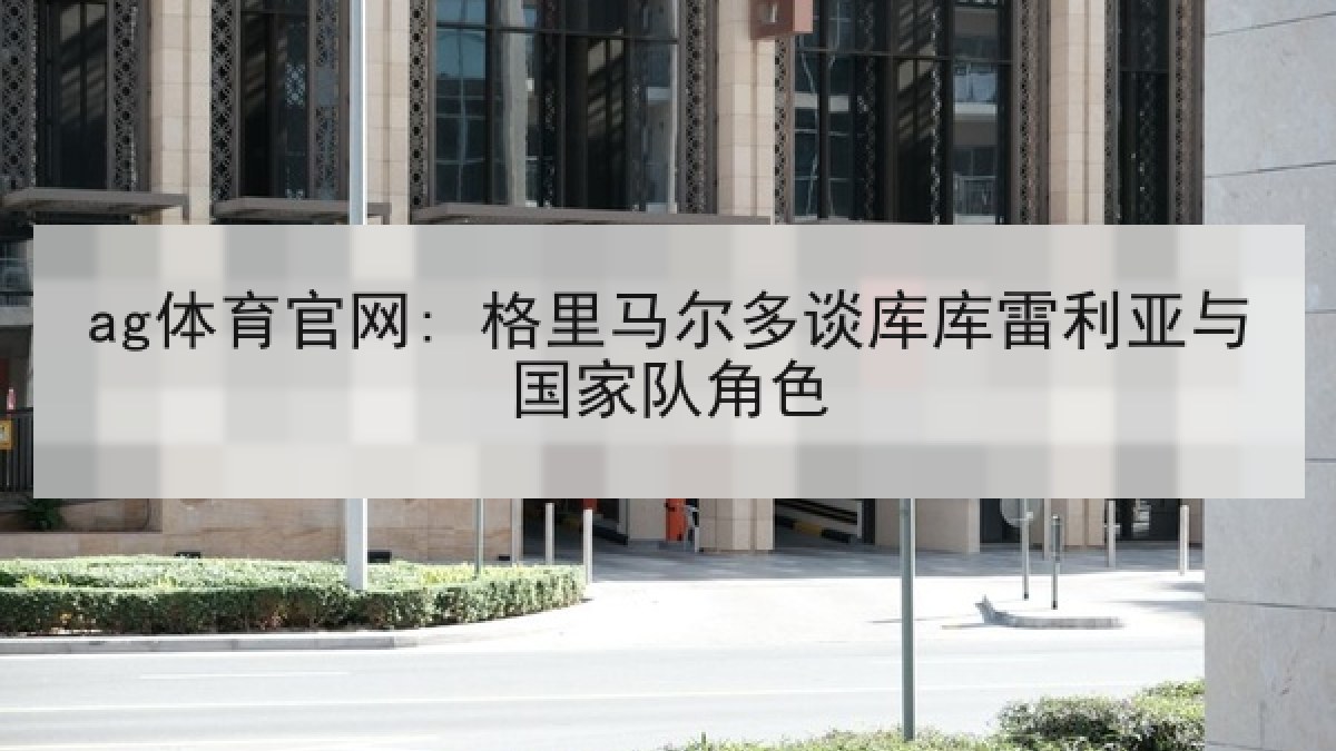 ag体育官网: 格里马尔多谈库库雷利亚与国家队角色 ag体育官网: 格里马尔多谈库库雷利亚与国家队角色