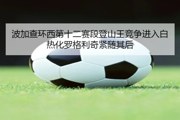 波加查环西第十二赛段登山王竞争进入白热化罗格利奇紧随其后