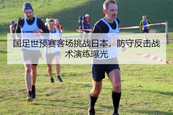 国足世预赛客场挑战日本，防守反击战术演练曝光