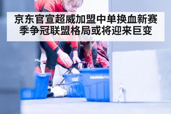 京东官宣超威加盟中单换血新赛季争冠联盟格局或将迎来巨变