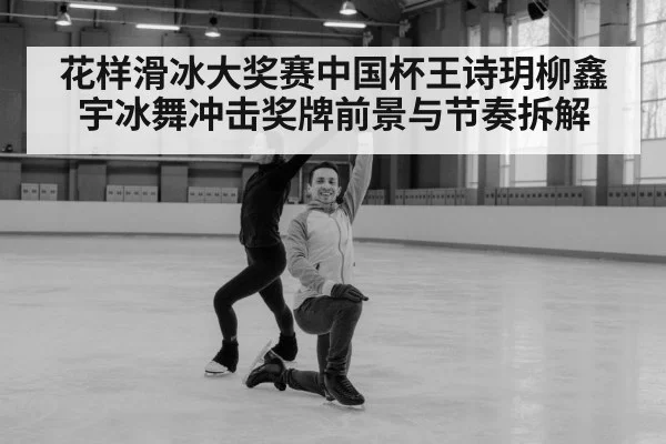 花样滑冰大奖赛中国杯王诗玥柳鑫宇冰舞冲击奖牌前景与节奏拆解